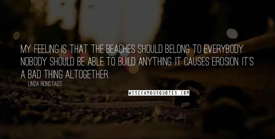 Linda Ronstadt Quotes: My feeling is that the beaches should belong to everybody. Nobody should be able to build anything. It causes erosion. It's a bad thing altogether.