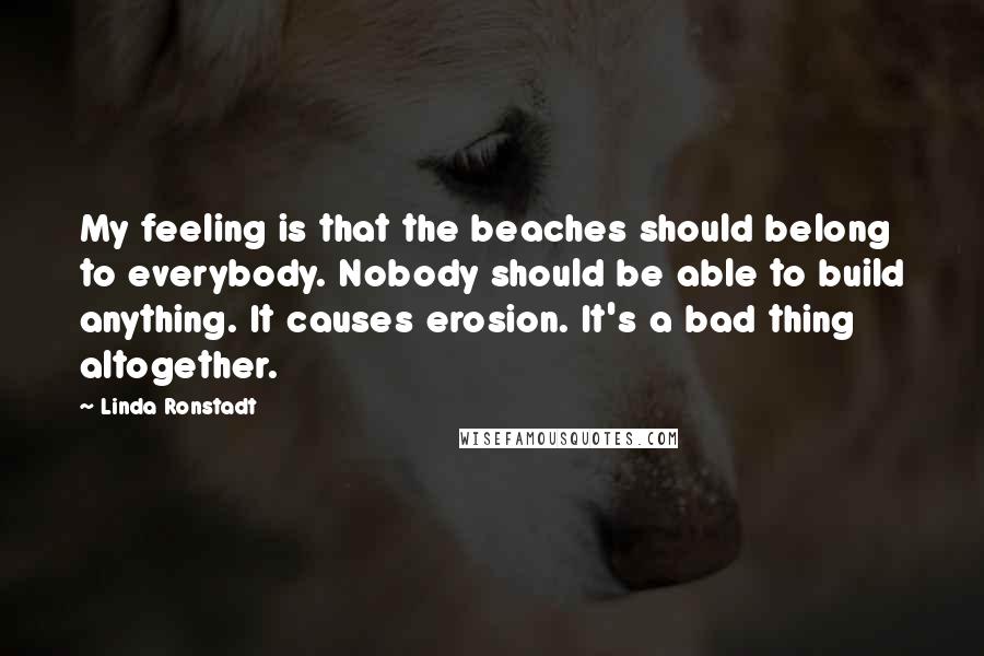 Linda Ronstadt Quotes: My feeling is that the beaches should belong to everybody. Nobody should be able to build anything. It causes erosion. It's a bad thing altogether.