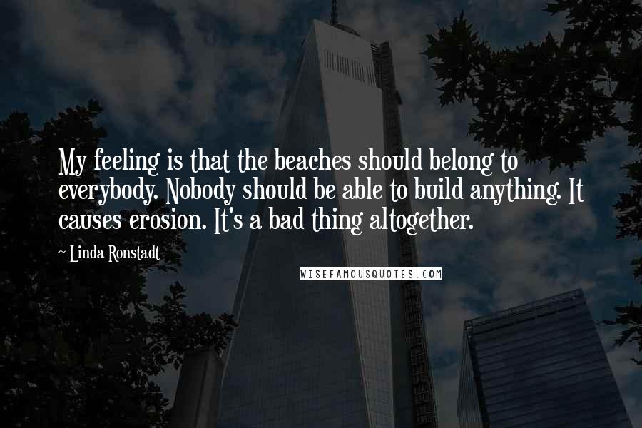 Linda Ronstadt Quotes: My feeling is that the beaches should belong to everybody. Nobody should be able to build anything. It causes erosion. It's a bad thing altogether.