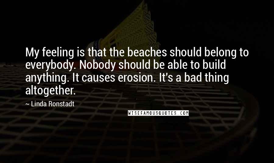 Linda Ronstadt Quotes: My feeling is that the beaches should belong to everybody. Nobody should be able to build anything. It causes erosion. It's a bad thing altogether.