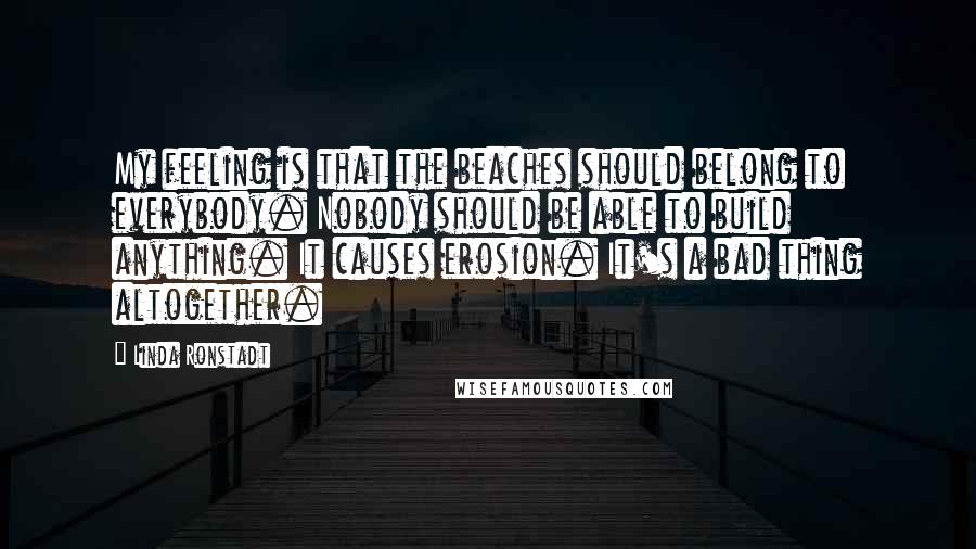 Linda Ronstadt Quotes: My feeling is that the beaches should belong to everybody. Nobody should be able to build anything. It causes erosion. It's a bad thing altogether.