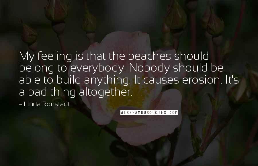 Linda Ronstadt Quotes: My feeling is that the beaches should belong to everybody. Nobody should be able to build anything. It causes erosion. It's a bad thing altogether.