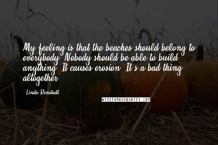 Linda Ronstadt Quotes: My feeling is that the beaches should belong to everybody. Nobody should be able to build anything. It causes erosion. It's a bad thing altogether.
