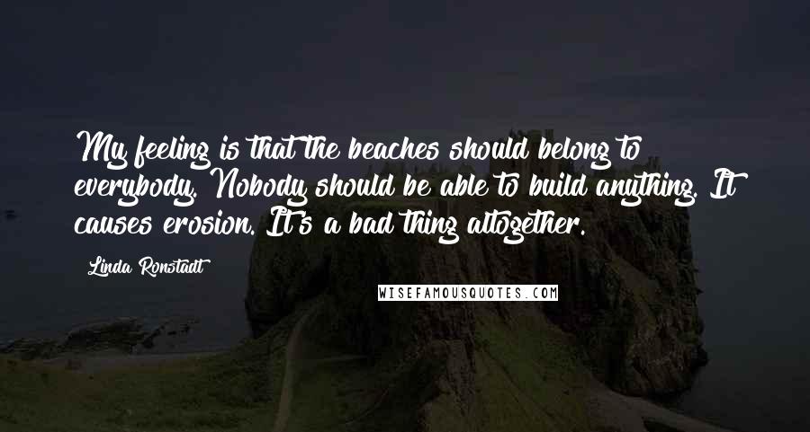 Linda Ronstadt Quotes: My feeling is that the beaches should belong to everybody. Nobody should be able to build anything. It causes erosion. It's a bad thing altogether.