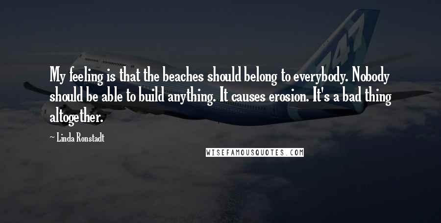 Linda Ronstadt Quotes: My feeling is that the beaches should belong to everybody. Nobody should be able to build anything. It causes erosion. It's a bad thing altogether.