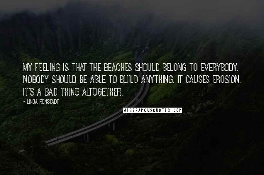 Linda Ronstadt Quotes: My feeling is that the beaches should belong to everybody. Nobody should be able to build anything. It causes erosion. It's a bad thing altogether.