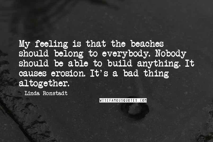 Linda Ronstadt Quotes: My feeling is that the beaches should belong to everybody. Nobody should be able to build anything. It causes erosion. It's a bad thing altogether.