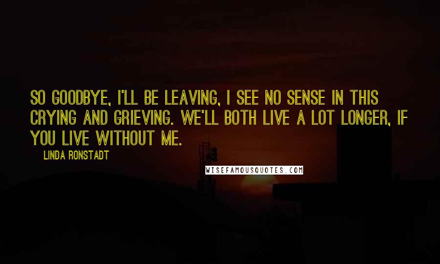 Linda Ronstadt Quotes: So goodbye, I'll be leaving, I see no sense in this crying and grieving. We'll both live a lot longer, if you live without me.