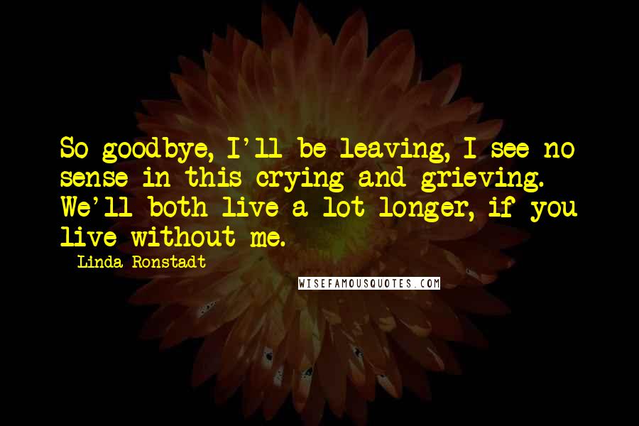 Linda Ronstadt Quotes: So goodbye, I'll be leaving, I see no sense in this crying and grieving. We'll both live a lot longer, if you live without me.
