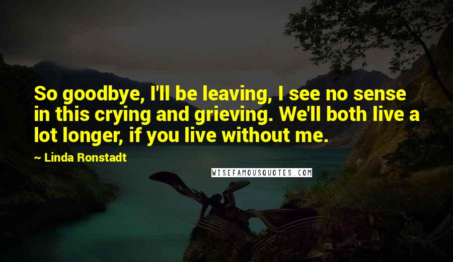 Linda Ronstadt Quotes: So goodbye, I'll be leaving, I see no sense in this crying and grieving. We'll both live a lot longer, if you live without me.