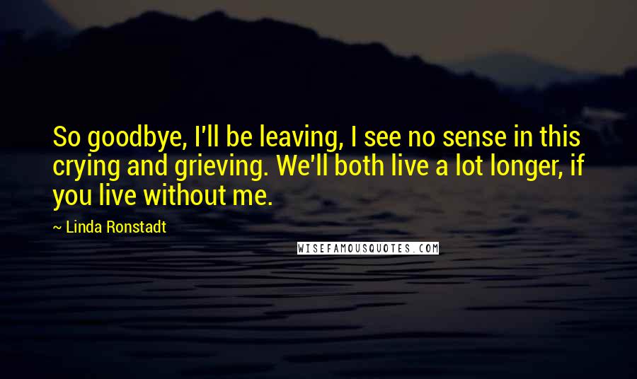 Linda Ronstadt Quotes: So goodbye, I'll be leaving, I see no sense in this crying and grieving. We'll both live a lot longer, if you live without me.