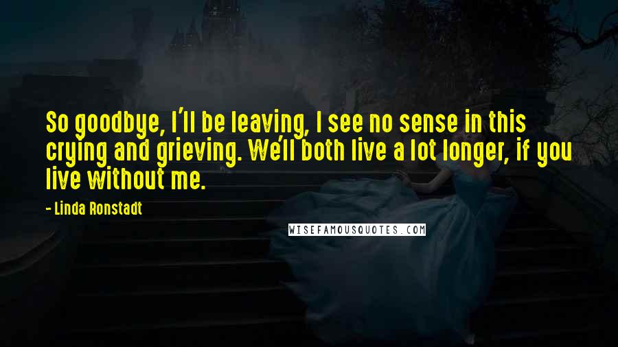 Linda Ronstadt Quotes: So goodbye, I'll be leaving, I see no sense in this crying and grieving. We'll both live a lot longer, if you live without me.