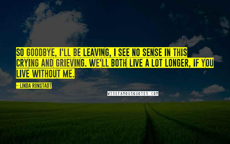 Linda Ronstadt Quotes: So goodbye, I'll be leaving, I see no sense in this crying and grieving. We'll both live a lot longer, if you live without me.