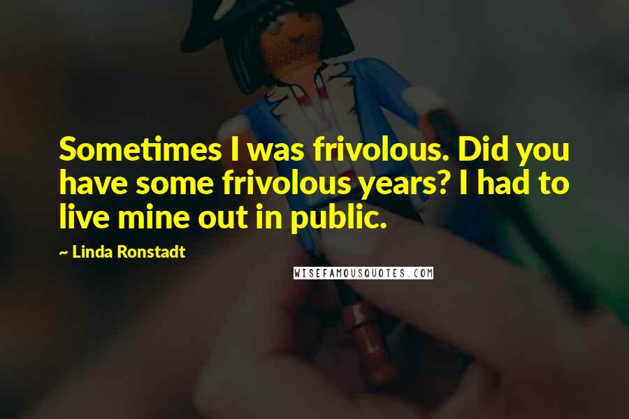 Linda Ronstadt Quotes: Sometimes I was frivolous. Did you have some frivolous years? I had to live mine out in public.