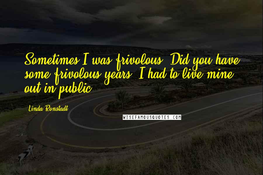 Linda Ronstadt Quotes: Sometimes I was frivolous. Did you have some frivolous years? I had to live mine out in public.
