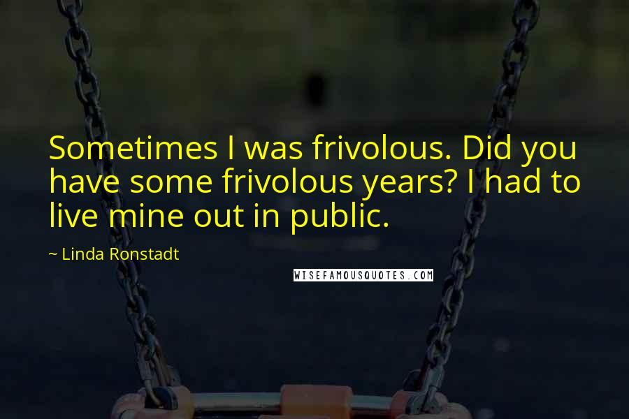 Linda Ronstadt Quotes: Sometimes I was frivolous. Did you have some frivolous years? I had to live mine out in public.