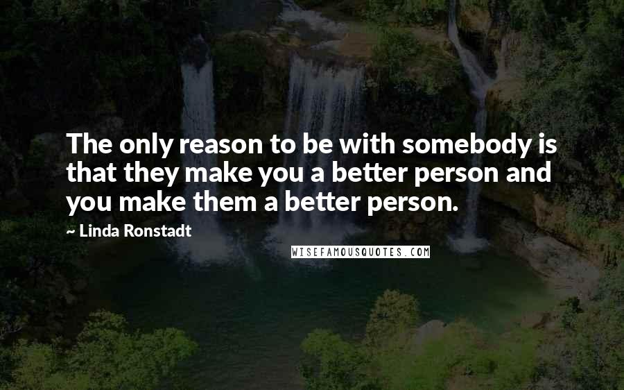 Linda Ronstadt Quotes: The only reason to be with somebody is that they make you a better person and you make them a better person.