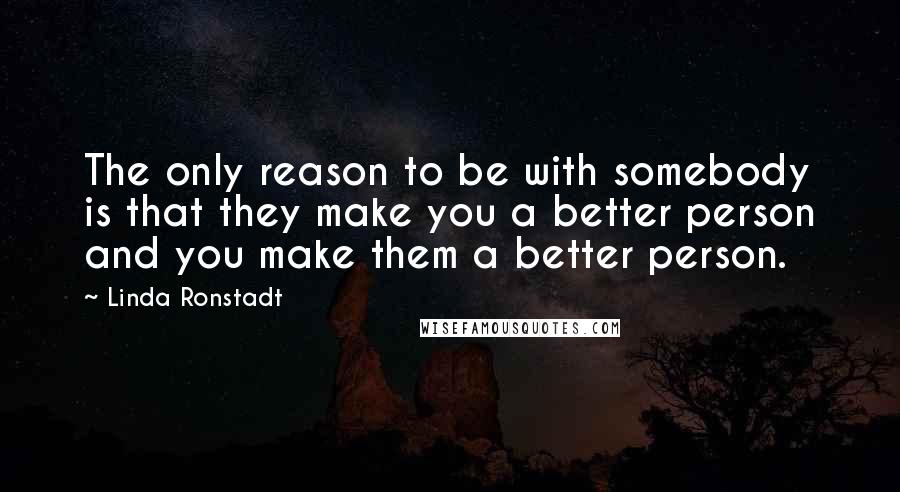 Linda Ronstadt Quotes: The only reason to be with somebody is that they make you a better person and you make them a better person.