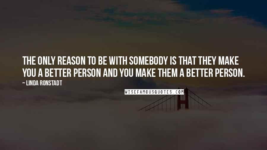 Linda Ronstadt Quotes: The only reason to be with somebody is that they make you a better person and you make them a better person.