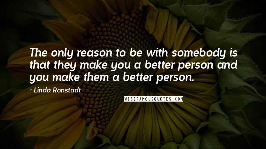 Linda Ronstadt Quotes: The only reason to be with somebody is that they make you a better person and you make them a better person.