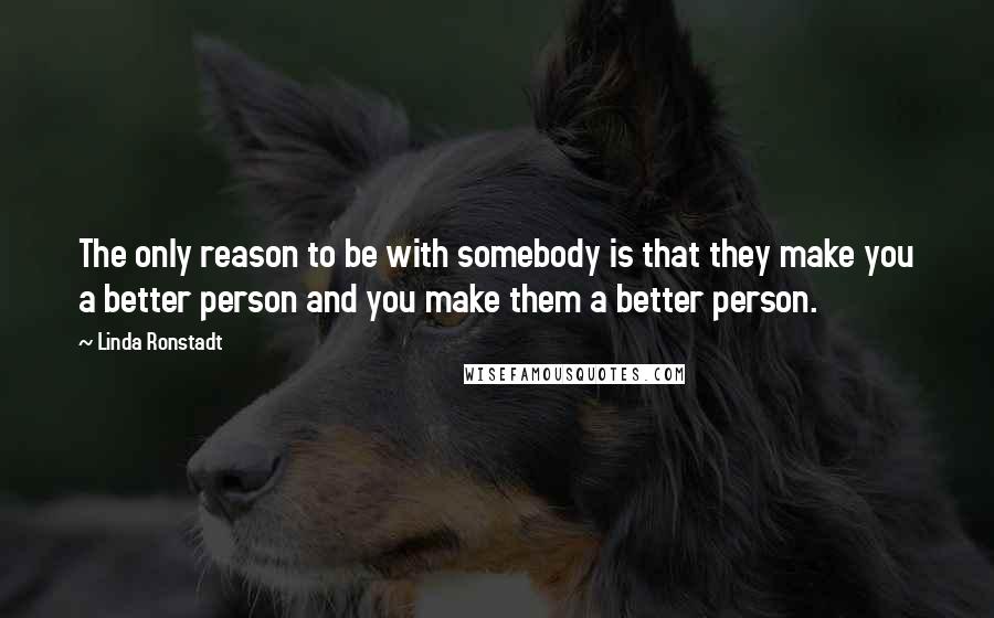 Linda Ronstadt Quotes: The only reason to be with somebody is that they make you a better person and you make them a better person.