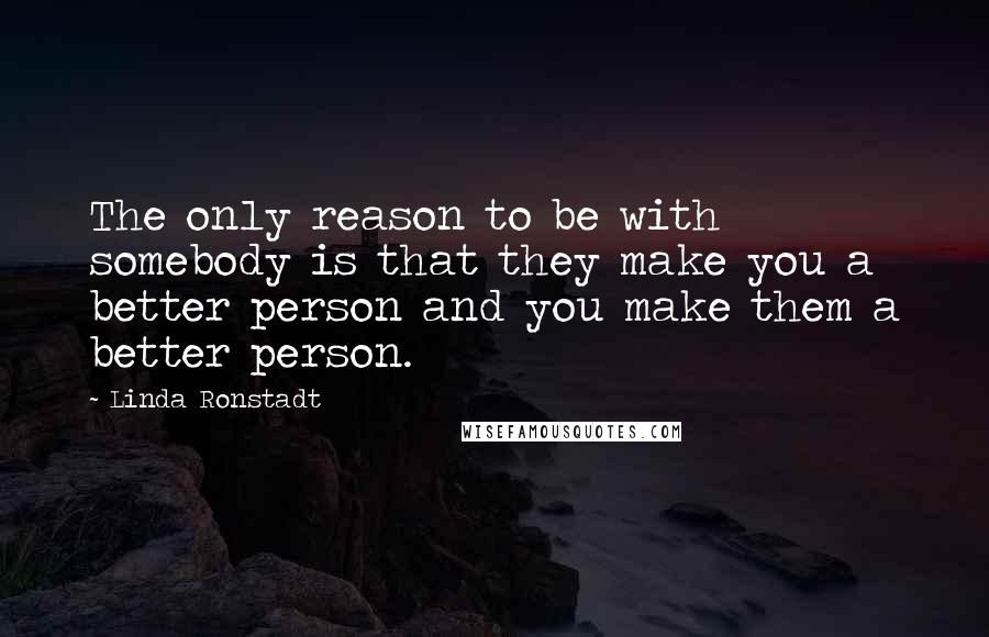 Linda Ronstadt Quotes: The only reason to be with somebody is that they make you a better person and you make them a better person.