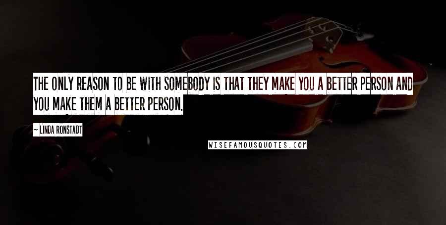 Linda Ronstadt Quotes: The only reason to be with somebody is that they make you a better person and you make them a better person.