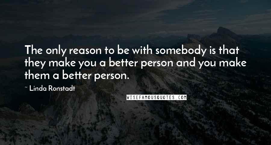 Linda Ronstadt Quotes: The only reason to be with somebody is that they make you a better person and you make them a better person.