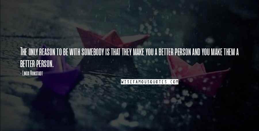 Linda Ronstadt Quotes: The only reason to be with somebody is that they make you a better person and you make them a better person.