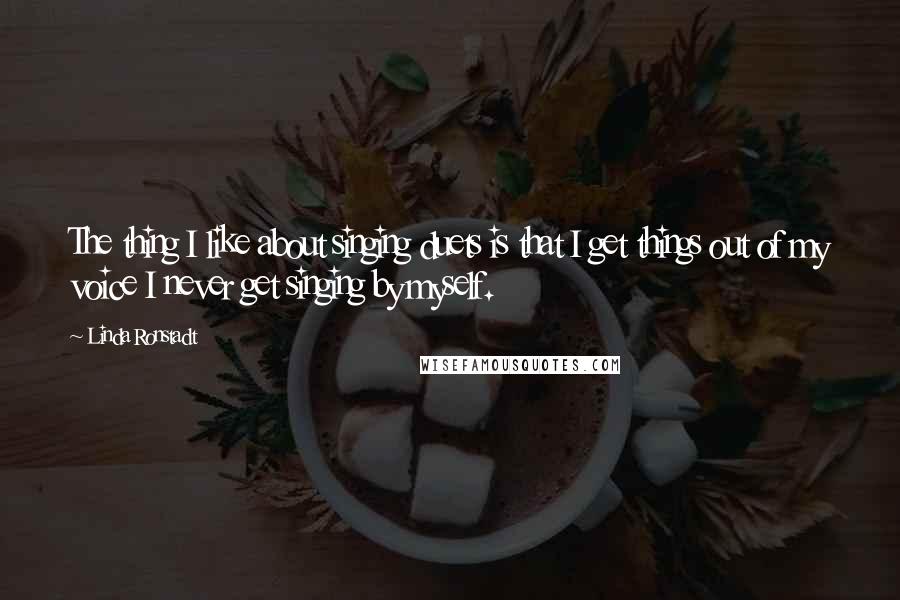 Linda Ronstadt Quotes: The thing I like about singing duets is that I get things out of my voice I never get singing by myself.