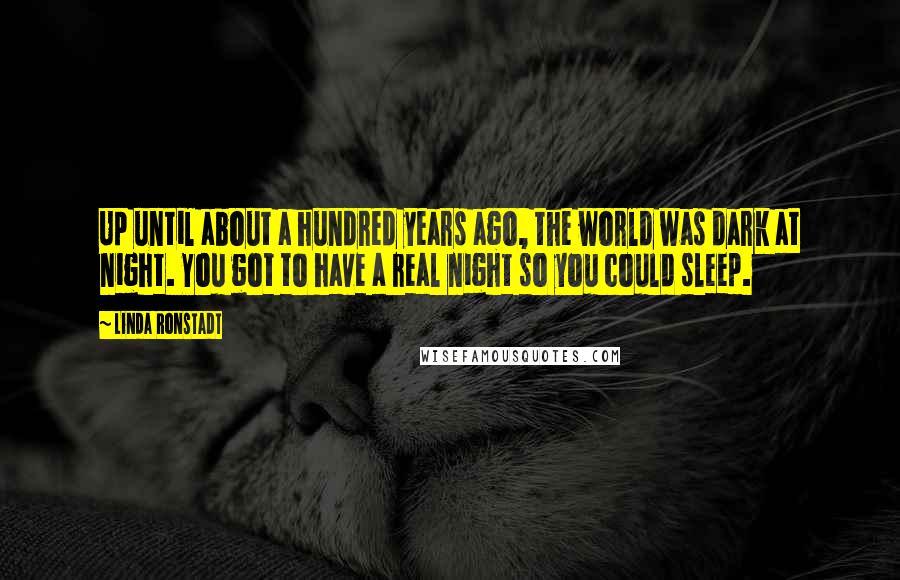 Linda Ronstadt Quotes: Up until about a hundred years ago, the world was dark at night. You got to have a real night so you could sleep.