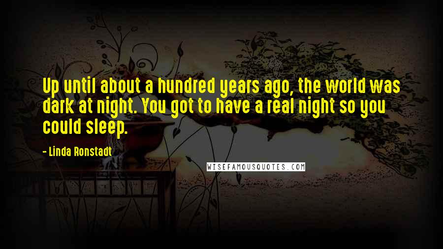 Linda Ronstadt Quotes: Up until about a hundred years ago, the world was dark at night. You got to have a real night so you could sleep.