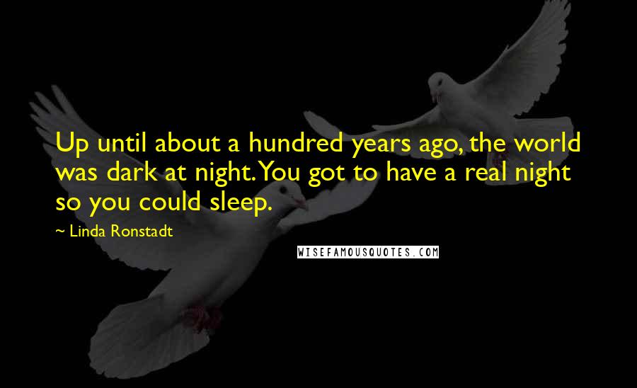 Linda Ronstadt Quotes: Up until about a hundred years ago, the world was dark at night. You got to have a real night so you could sleep.