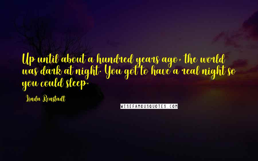 Linda Ronstadt Quotes: Up until about a hundred years ago, the world was dark at night. You got to have a real night so you could sleep.