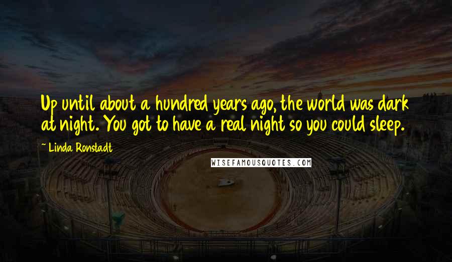 Linda Ronstadt Quotes: Up until about a hundred years ago, the world was dark at night. You got to have a real night so you could sleep.