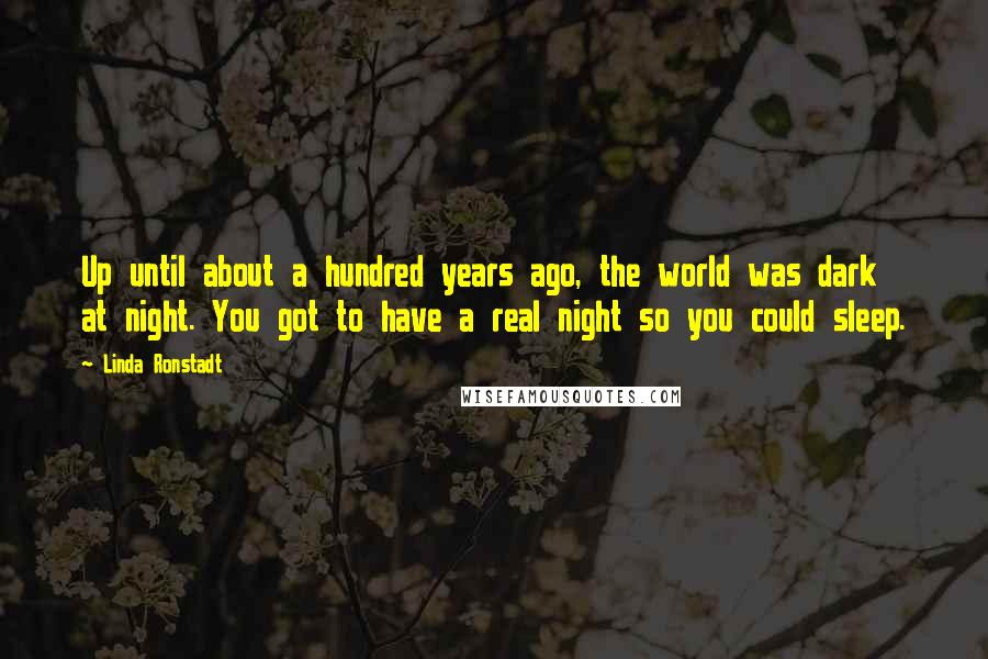 Linda Ronstadt Quotes: Up until about a hundred years ago, the world was dark at night. You got to have a real night so you could sleep.