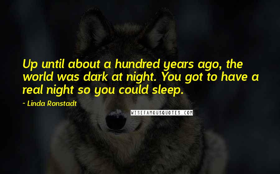 Linda Ronstadt Quotes: Up until about a hundred years ago, the world was dark at night. You got to have a real night so you could sleep.