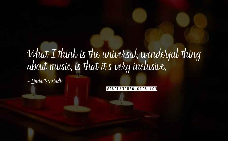 Linda Ronstadt Quotes: What I think is the universal, wonderful thing about music, is that it's very inclusive.