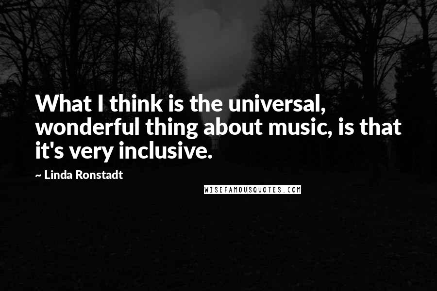 Linda Ronstadt Quotes: What I think is the universal, wonderful thing about music, is that it's very inclusive.