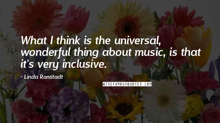 Linda Ronstadt Quotes: What I think is the universal, wonderful thing about music, is that it's very inclusive.