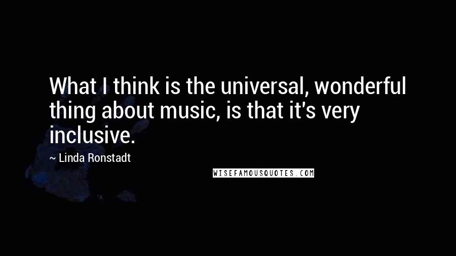 Linda Ronstadt Quotes: What I think is the universal, wonderful thing about music, is that it's very inclusive.