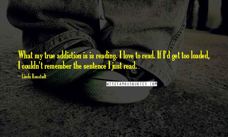 Linda Ronstadt Quotes: What my true addiction is is reading. I love to read. If I'd get too loaded, I couldn't remember the sentence I just read.