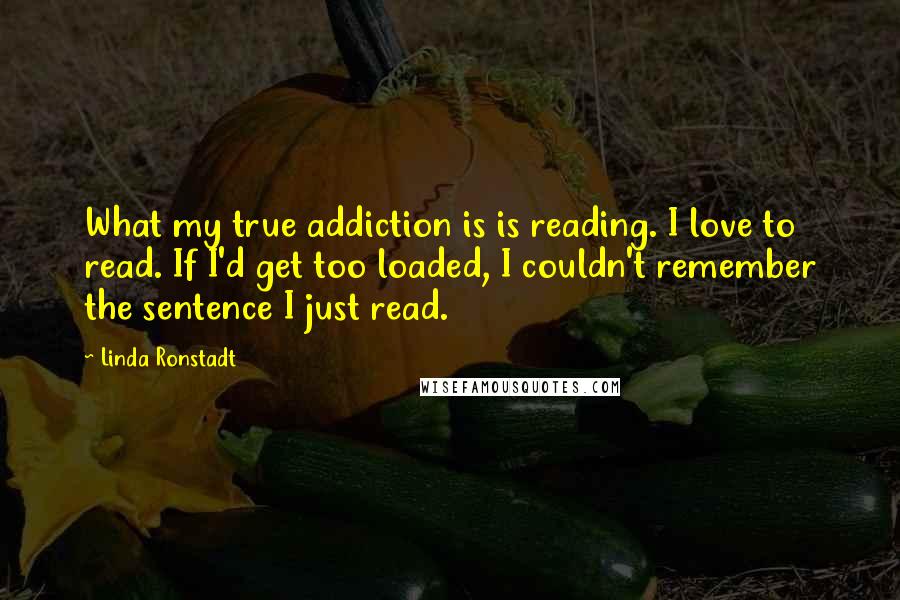 Linda Ronstadt Quotes: What my true addiction is is reading. I love to read. If I'd get too loaded, I couldn't remember the sentence I just read.