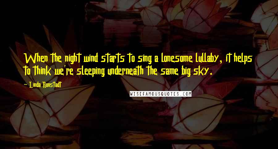 Linda Ronstadt Quotes: When the night wind starts to sing a lonesome lullaby, it helps to think we're sleeping underneath the same big sky.