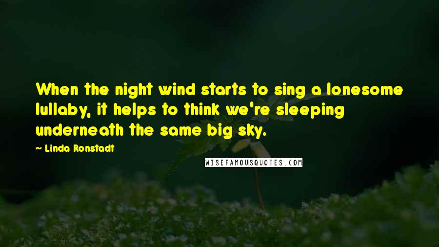 Linda Ronstadt Quotes: When the night wind starts to sing a lonesome lullaby, it helps to think we're sleeping underneath the same big sky.