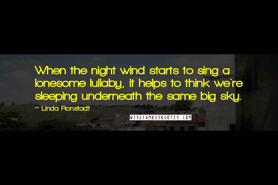 Linda Ronstadt Quotes: When the night wind starts to sing a lonesome lullaby, it helps to think we're sleeping underneath the same big sky.