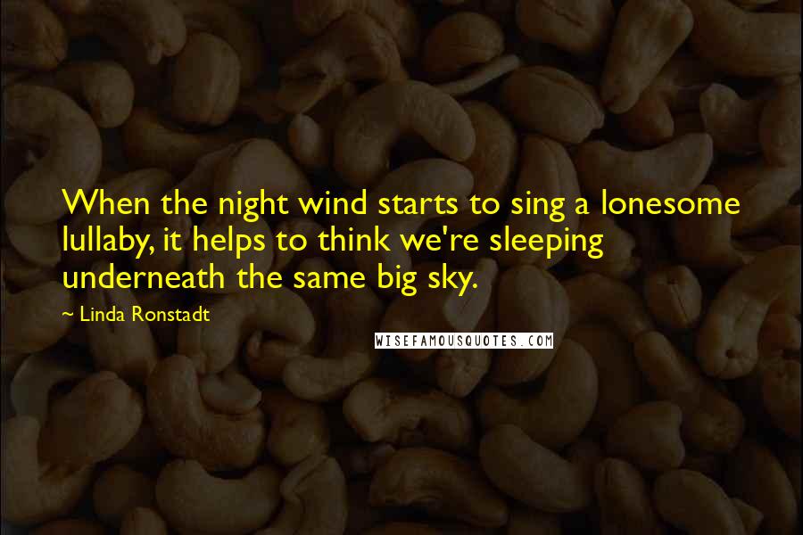 Linda Ronstadt Quotes: When the night wind starts to sing a lonesome lullaby, it helps to think we're sleeping underneath the same big sky.