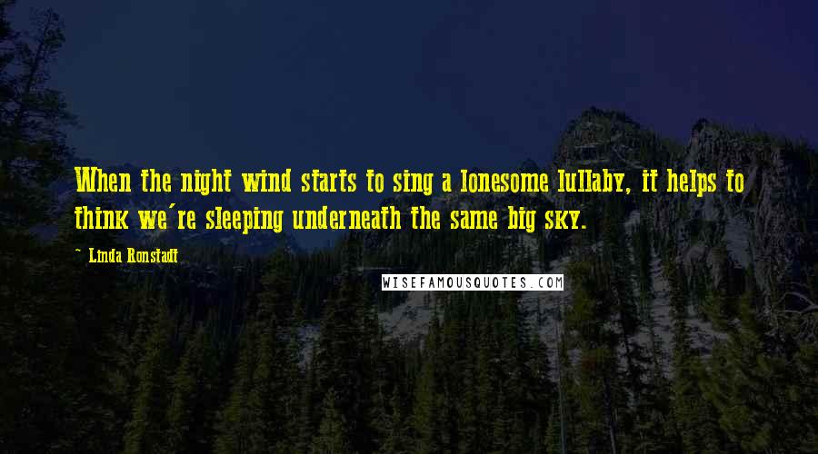 Linda Ronstadt Quotes: When the night wind starts to sing a lonesome lullaby, it helps to think we're sleeping underneath the same big sky.