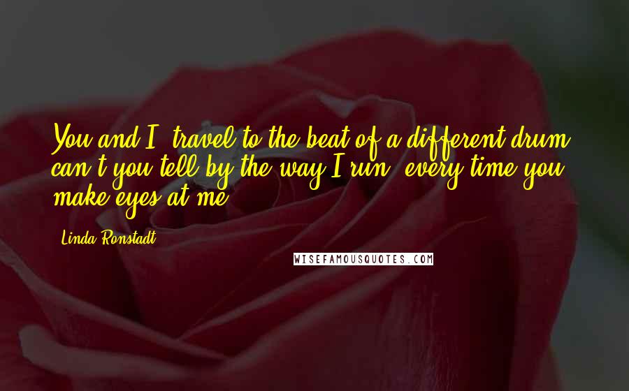 Linda Ronstadt Quotes: You and I, travel to the beat of a different drum, can't you tell by the way I run, every time you make eyes at me.