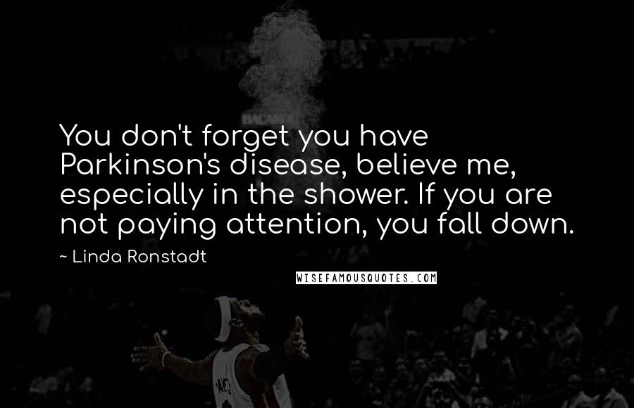 Linda Ronstadt Quotes: You don't forget you have Parkinson's disease, believe me, especially in the shower. If you are not paying attention, you fall down.